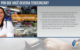 ✓ O empresário, mesmo de pequenos negócios deve saber que
finanças e contabilidade são importantes para gerir seus
negócios de forma eficaz e obter a rentabilidade esperada.
✓ Por esse motivo é importante possuir um parceiro contábil e
financeiro com conhecimento, com o objetivo de minimizar
riscos de atuações fiscais, pelo não recolhimento de obrigações
tributárias e um financeiro em dia evitando negatividade do
CNPJ ou falta de controle de caixa.
por que você deveria terceirizar?
Horadefocarnomaisimportante
 