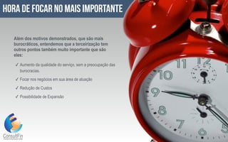 ✓ Aumento da qualidade do serviço, sem a preocupação das
burocracias.
✓ Focar nos negócios em sua área de atuação
✓ Redução de Custos
✓ Possibilidade de Expansão
hora de focar no mais importante
Além dos motivos demonstrados, que são mais
burocráticos, entendemos que a terceirização tem
outros pontos também muito importante que são
eles:
 