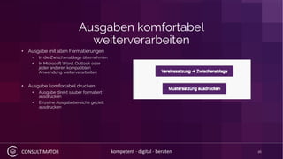 CONSULTIMATOR kompetent · digital · beraten
Ausgaben komfortabel
weiterverarbeiten
• Ausgabe mit allen Formatierungen
• In die Zwischenablage übernehmen
• In Microsoft Word, Outlook oder
jeder anderen kompatiblen
Anwendung weiterverarbeiten
• Ausgabe komfortabel drucken
• Ausgabe direkt sauber formatiert
ausdrucken
• Einzelne Ausgabebereiche gezielt
ausdrucken
16
 