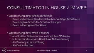 CONSULTIMATOR kompetent · digital · beraten
CONSULTIMATOR IN HOUSE / IM WEB
• Optimierung Ihrer Arbeitsprozesse
• Durch vorbereitete Standard-Schreiben, Verträge, Schriftsätze
• Durch digitale Schritt-für-Schritt-Anleitungen
• Durch fallbezogene Checklisten
• Optimierung Ihrer Web-Präsenz
• als attraktive Online-Komponente auf Ihrer Webseite
• In Ihrem Kundenservice-Bereich zur Datenerfassung
• Als Beratungs-Unterstützung
• Als Online-Rechner
4
 