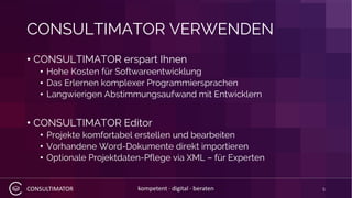 CONSULTIMATOR kompetent · digital · beraten
CONSULTIMATOR VERWENDEN
• CONSULTIMATOR erspart Ihnen
• Hohe Kosten für Softwareentwicklung
• Das Erlernen komplexer Programmiersprachen
• Langwierigen Abstimmungsaufwand mit Entwicklern
• CONSULTIMATOR Editor
• Projekte komfortabel erstellen und bearbeiten
• Vorhandene Word-Dokumente direkt importieren
• Optionale Projektdaten-Pflege via XML – für Experten
5
 
