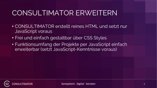CONSULTIMATOR kompetent · digital · beraten
CONSULTIMATOR ERWEITERN
• CONSULTIMATOR erstellt reines HTML und setzt nur
JavaScript voraus
• Frei und einfach gestaltbar über CSS Styles
• Funktionsumfang der Projekte per JavaScript einfach
erweiterbar (setzt JavaScript-Kenntnisse voraus)
6
 
