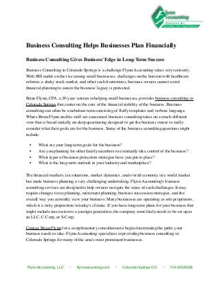 Business Consulting Helps Businesses Plan Financially

Business Consulting Gives Business' Edge in Long-Term Success

Business Consulting in Colorado Springs is a challenge Flynn Accounting takes very seriously.
With IRS audits on the rise among small businesses, challenges on the horizon with healthcare
reforms, a shaky stock market, and other such frustrations, business owners cannot avoid
ﬁnancial planning to assure the business' legacy is protected.

Brian Flynn, CPA, a 20-year veteran in helping small businesses, provides business consulting in
Colorado Springs that center on the core of the ﬁnancial stability of the business. Business
consulting can often be a nebulous term consisting of ﬂuffy templates and verbose language.
Where Brian Flynn and his staff are concerned, business consulting takes on a much different
view that is based initially on deep questioning designed to get the business owner to really
consider what their goals are for the business. Some of the business consulting questions might
include:

  •    What are your long-term goals for the business?
  •    Are you planning for other family members to eventually take control of the business?
  •    What types of business protection strategies have you put in place?
  •    What is the long-term outlook in your industry and marketplace?

The ﬁnancial markets, tax situations, market dynamics, and overall economy in a world market
has made business planning a very challenging undertaking. Flynn Accounting's business
consulting services are designed to help owners navigate the maze of such challenges. It may
require changes to tax planning, retirement planning, business succession strategies, and the
overall way you currently view your business. Many businesses are operating as sole proprietors,
which is a risky proposition in today's climate. If you have long-term plans for your business that
might include succession to a younger generation, the company most likely needs to be set up as
an LLC, C-Corp, or S-Corp.

Contact Brian Flynn for a complimentary consultation to begin determining the paths your
business needs to take. Flynn Accounting specializes in providing business consulting in
Colorado Springs for many of the area's most prominent businesses.




Flynn Accounting, LLC    •    ﬂynnaccounting.com    •    Colorado Springs CO    •    719-593-9338
 