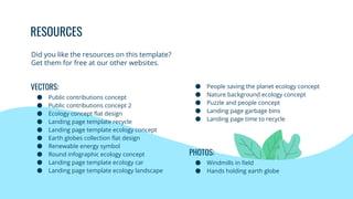 RESOURCES
● People saving the planet ecology concept
● Nature background ecology concept
● Puzzle and people concept
● Landing page garbage bins
● Landing page time to recycle
PHOTOS:
● Windmills in field
● Hands holding earth globe
VECTORS:
● Public contributions concept
● Public contributions concept 2
● Ecology concept flat design
● Landing page template recycle
● Landing page template ecology concept
● Earth globes collection flat design
● Renewable energy symbol
● Round infographic ecology concept
● Landing page template ecology car
● Landing page template ecology landscape
Did you like the resources on this template?
Get them for free at our other websites.
 
