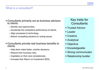 © 2010 IBM Corporation4
What is a consultant?
Consultants primarily act as business advisors
to clients.
– Identify new opportunities.
– Accelerate the competitive performance of clients.
– Align processes to technology.
– Deliver compelling solutions to vexing issues.
Consultants provide real business benefits to
clients.
– Help them make faster, smarter decisions.
– Reduce their business risks.
– Capitalize on their core competencies.
– Increase their Return on Investment (ROI).
Key traits for
Consultants_
Trusted Advisor
Leader
Creative
Analytical
Objective
Knowledgeable
Strong communicator
Relationship builder
 