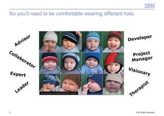© 2010 IBM Corporation5
http://www.flickr.com/photos/srivard72/2317702136/
Advisor
Collaborator
Expert
Leader
Visionary
Developer
Project
Manager
Therapist
So you’ll need to be comfortable wearing different hats.
 