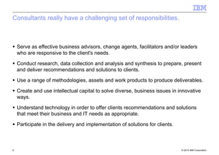 © 2010 IBM Corporation6
Consultants really have a challenging set of responsibilities.
Serve as effective business advisors, change agents, facilitators and/or leaders
who are responsive to the client's needs.
Conduct research, data collection and analysis and synthesis to prepare, present
and deliver recommendations and solutions to clients.
Use a range of methodologies, assets and work products to produce deliverables.
Create and use intellectual capital to solve diverse, business issues in innovative
ways.
Understand technology in order to offer clients recommendations and solutions
that meet their business and IT needs as appropriate.
Participate in the delivery and implementation of solutions for clients.
 
