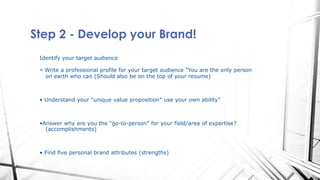 Step 2 - Develop your Brand!
Identify your target audience
• Write a professional profile for your target audience “You are the only person
on earth who can (Should also be on the top of your resume)
• Understand your “unique value proposition” use your own ability”
•Answer why are you the “go-to-person” for your field/area of expertise?
(accomplishments)
• Find five personal brand attributes (strengths)
 