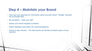 Step 4 – Maintain your Brand
• Have you ever searched for information about yourself online? “Google” yourself;
set up Google Alert
• Be consistent ; “walk your talk”
• Assess your brand regularly (Linkedin)
• Gather feedback (ask others for recommendations)
• Evolve to stay relevant - The best brands are flexible (multiple copies of your
resume)
 