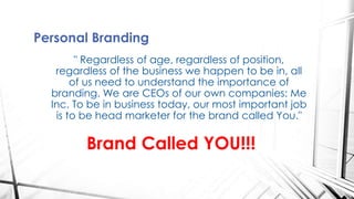 " Regardless of age, regardless of position,
regardless of the business we happen to be in, all
of us need to understand the importance of
branding. We are CEOs of our own companies: Me
Inc. To be in business today, our most important job
is to be head marketer for the brand called You."
Brand Called YOU!!!
Personal Branding
 