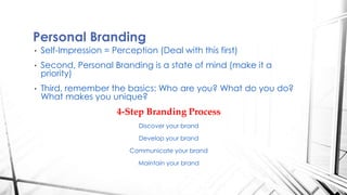 • Self-Impression = Perception (Deal with this first)
• Second, Personal Branding is a state of mind (make it a
priority)
• Third, remember the basics: Who are you? What do you do?
What makes you unique?
4-Step Branding Process
Discover your brand
Develop your brand
Communicate your brand
Maintain your brand
Personal Branding
 