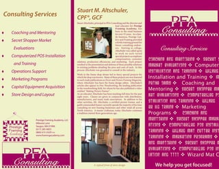 Stuart M. Altschuler,
Consulting Services                                 CPF®, GCF
                                                    Stuart Altschuler, principal in PFA Consulting and the director and
                                                                                           lead educator for Prestige

    Coaching and Mentoring
                                                                                           Framing Academy, has
                                                                                           been in the retail business
                                                                                           for over 35 years. As a fam-
                                                                                                                                Consulting
                                                                                           ily business, Prestige Gal-
    Secret Shopper Market                                                                 lery and Framing provided
                                                                                           a fertile training ground for
                                                                                           future consulting endeav-
      Evaluations                                                                          ors. Starting in college,
                                                                                           Altschuler was called upon
                                                                                                                                Consulting Services
                                                                                           to work on such varied
    Computerized POS Installation                                                         special projects as employee
                                                                                           compensation, customer
                                                    relations, production eﬃciencies, and marketing. Each project
                                                                                                                           Coaching and Mentoring  Secret S
      and Training                                  resulted in the presentation and defense of three possible solutions
                                                                                                                           Market Evaluations  Computeri
                                                    to existing problems detailing the pros and cons of each. In this
    Operations Support                             process Altschuler was groomed to consult in the industry.
                                                                                                                           Installation and Training  Wizard
                                                    Work in the frame shop always led to fancy special projects for

    Marketing Programs
                                                    which the shop was known. Many of these projects are now featured
                                                    in such trade publications as Decor and Picture Framing Magazine,
                                                                                                                           Installation and Training  M
                                                    where Altschuler has been the frame design editor. Altschuler’s
                                                    articles also appear in Fine Woodworking, the leading publication
                                                                                                                           Prthe oams  Coaching and
    Capital Equipment Acquisition                  in the woodworking ﬁeld, for whom he has also published a video
                                                    entitled “Making Picture Frames” .
                                                                                                                           Mentoring  Secret Shopper Ma
    Store Design and Layout                        As an educator Altschuler has been teaching full time for the past
                                                    eight years. Classes are given in conjunction with distributors,       ket Evaluations  Computerized PO
                                                    manufacturers, and many trade associations. In addition to his
                                                    other activities, Mr. Altschuler, a certiﬁed picture framer, and a     stallation and Training  Wizard
                                                    guild commended framer currently spends the majority of his time
                                                    consulting on new framing businesses and other retail all across       er Ild Traing  Marketing
                                                    North America. A master craftsman, today Altschuler continues
                                                    a tradition started three generations ago.                             Programs  Coaching and
                    Prestige Framing Academy, LLC                                                                          Mentoring  Secret Shopper Marke
    ��������
                    6Maraia Lane
                    Saugus, MA 01906                                                                                       ations  Computerized POS Installa
    �������         (617) 285-0855
                    (866) 615-2429 FAX                                                                                     Training  Wizard Mat Cutter Inst
    Academy         www.framingacademy.com
                                                                                                                           Training  Marketing Programs 
                                                                                                                           and Mentoring  Secret Shopper M
                                                                                                                           Evaluations  Computerized POS Ins
                                                                                                                           lation and Tttt  Wizard Mat C
      Consulting                                                     A typical front of store design                          We help you get focused!
 