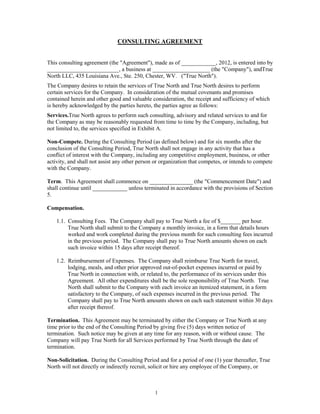 CONSULTING AGREEMENT


This consulting agreement (the "Agreement"), made as of ____________, 2012, is entered into by
_________________________, a business at ____________________ (the "Company"), andTrue
North LLC, 435 Louisiana Ave., Ste. 250, Chester, WV. ("True North").
The Company desires to retain the services of True North and True North desires to perform
certain services for the Company. In consideration of the mutual covenants and promises
contained herein and other good and valuable consideration, the receipt and sufficiency of which
is hereby acknowledged by the parties hereto, the parties agree as follows:
Services.True North agrees to perform such consulting, advisory and related services to and for
the Company as may be reasonably requested from time to time by the Company, including, but
not limited to, the services specified in Exhibit A.

Non-Compete. During the Consulting Period (as defined below) and for six months after the
conclusion of the Consulting Period, True North shall not engage in any activity that has a
conflict of interest with the Company, including any competitive employment, business, or other
activity, and shall not assist any other person or organization that competes, or intends to compete
with the Company.

Term. This Agreement shall commence on _______________ (the "Commencement Date") and
shall continue until ____________ unless terminated in accordance with the provisions of Section
5.

Compensation.

    1.1. Consulting Fees. The Company shall pay to True North a fee of $_______ per hour.
         True North shall submit to the Company a monthly invoice, in a form that details hours
         worked and work completed during the previous month for such consulting fees incurred
         in the previous period. The Company shall pay to True North amounts shown on each
         such invoice within 15 days after receipt thereof.

    1.2. Reimbursement of Expenses. The Company shall reimburse True North for travel,
         lodging, meals, and other prior approved out-of-pocket expenses incurred or paid by
         True North in connection with, or related to, the performance of its services under this
         Agreement. All other expenditures shall be the sole responsibility of True North. True
         North shall submit to the Company with each invoice an itemized statement, in a form
         satisfactory to the Company, of such expenses incurred in the previous period. The
         Company shall pay to True North amounts shown on each such statement within 30 days
         after receipt thereof.

Termination. This Agreement may be terminated by either the Company or True North at any
time prior to the end of the Consulting Period by giving five (5) days written notice of
termination. Such notice may be given at any time for any reason, with or without cause. The
Company will pay True North for all Services performed by True North through the date of
termination.

Non-Solicitation. During the Consulting Period and for a period of one (1) year thereafter, True
North will not directly or indirectly recruit, solicit or hire any employee of the Company, or



                                               1
 
