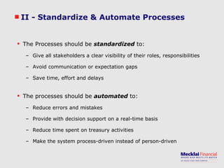 II - Standardize & Automate Processes The Processes should be  standardized  to: Give all stakeholders a clear visibility of their roles, responsibilities Avoid communication or expectation gaps Save time, effort and delays The processes should be  automated  to: Reduce errors and mistakes Provide with decision support on a real-time basis Reduce time spent on treasury activities Make the system process-driven instead of person-driven 