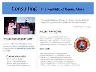 Consulting| The Republic of Benin, Africa
                                                   “Presidential Candidate Chooses Dr. Oergel – Founder & CEO of
                                                   Leadership Logic Consulting to Manage Election Campaign”

                                                                                                   - Dr. Emmanuel Sedigan

                                                  PROJECT HIGHLIGHTS

                                                  • Introduce Sedegan Members of Congress
“Presidential Campaign Event”                     • Presented Case for Support to AZ Legislature
                                                  • Campaign Event – Gold Heart Awards Banquet
                                                  • Interaction with Members of United Nations
Government: The Federal Republic of Benin         • WAVE Award for Filmed Documentary of Events
Headquarters : Benin, Africa (Adjacent to Togo)
Campaign Platform: Humanitarian – Water Wells     Case Study
Date: 2005
                                                  • Key Meetings with US & Foreign Leaders
                                                  • Successful Drilling of 10 Water Wells in Benin
    Contact Information                           • Gathering of Supporting VIPs and Organizations
     Dr. Timothy J. Oergel                        • Special Events with Trinity Broadcasting Network
     608.497.0210 Midwest Office                  • Secretary of State Hon. Jan Brewer meets Sedegan
     website: www.leadershiplogic.us              • Documentary Broadcasts World-Wide in 60+ Countries
     e-mail: leadershiplogic@yahoo.com            • As Runner-Up, Sedegan Earns Seat in Cabinet with President
 