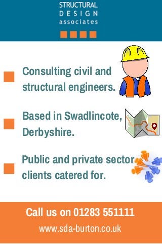 Consulting civil and 
structural engineers. 
Based in Swadlincote, 
Derbyshire. 
Public and private sector 
clients catered for. 
Call us on 01283 551111 
www.sda-burton.co.uk 
