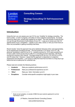 Consulting Careers

                             Strategy Consulting CV Self-Assessment
                             Tool




Introduction
Using this tool, you can assess your own CV for your ‘hirability’ for strategy consulting. The
tool is a beta – a work in progress, and relies on many subjective assessments. Its results
cannot be relied upon, except when applied by an expert. The main benefit of using the tool
is to go through the process of self-analysis of your CV. I urge you to review your own CV
against those of your ‘competition’ – people in your class, school, or who you know have (or
have not) succeeded in getting consulting interviews.


Recent studies1 show the approach has some statistical relevance when used appropriately,
by an experienced consulting recruiter. The tool produces a ‘CV Score’ out of 10. My
personal ‘shortlisting’ cutoff is 8 out of 10 – students scoring 9 or 10/10 were recently found
to have a 46% chance of securing an offer for a consulting summer internship, with those
scoring 8/10 having a 35% chance. This figure drops to 8% for 6 or 7/10, 6% for 4 or 5/10,
and 0% below that. However, I repeat that the approach is dependent on subjective
assessment and discretion – I am trying to codify the know-how but there is a long way to go
before the tool is bullet-proof for untrained use.


Please read and consider the following sections:
      Academic           Rate your academic performance out of 4
      Professional       Rate your professional experience out of 4
      ‘Other’            Rate your ‘other’ information out of 2
      Exceptions         Consider what specific exceptions might apply in your case




       1
           Study not yet complete, on sample of MBA first year students applying for summer
           internships in 2010

                       J-P Martins, Associate Director Consulting Careers                     1
                                     www.problemssolved.org
 