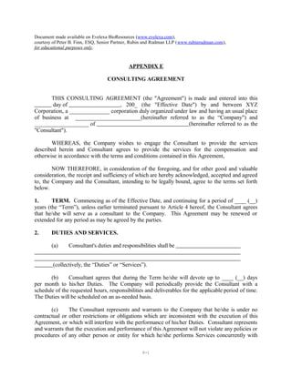 Document made available on Evelexa BioResources (www.evelexa.com),
courtesy of Peter B. Finn, ESQ, Senior Partner, Rubin and Rudman LLP (www.rubinrudman.com),
for educational purposes only.
APPENDIX E
CONSULTING AGREEMENT
THIS CONSULTING AGREEMENT (the "Agreement") is made and entered into this
day of , 200_ (the "Effective Date") by and between XYZ
Corporation, a ______________ corporation duly organized under law and having an usual place
of business at _______________________(hereinafter referred to as the “Company") and
___________________ of (hereinafter referred to as the
"Consultant").
WHEREAS, the Company wishes to engage the Consultant to provide the services
described herein and Consultant agrees to provide the services for the compensation and
otherwise in accordance with the terms and conditions contained in this Agreement,
NOW THEREFORE, in consideration of the foregoing, and for other good and valuable
consideration, the receipt and sufficiency of which are hereby acknowledged, accepted and agreed
to, the Company and the Consultant, intending to be legally bound, agree to the terms set forth
below.
1. TERM. Commencing as of the Effective Date, and continuing for a period of ____ (__)
years (the “Term”), unless earlier terminated pursuant to Article 4 hereof, the Consultant agrees
that he/she will serve as a consultant to the Company. This Agreement may be renewed or
extended for any period as may be agreed by the parties.
2. DUTIES AND SERVICES.
(a) Consultant's duties and responsibilities shall be
(collectively, the “Duties” or “Services”).
(b) Consultant agrees that during the Term he/she will devote up to ____ (__) days
per month to his/her Duties. The Company will periodically provide the Consultant with a
schedule of the requested hours, responsibilities and deliverables for the applicable period of time.
The Duties will be scheduled on an as-needed basis.
(c) The Consultant represents and warrants to the Company that he/she is under no
contractual or other restrictions or obligations which are inconsistent with the execution of this
Agreement, or which will interfere with the performance of his/her Duties. Consultant represents
and warrants that the execution and performance of this Agreement will not violate any policies or
procedures of any other person or entity for which he/she performs Services concurrently with
E-1
 