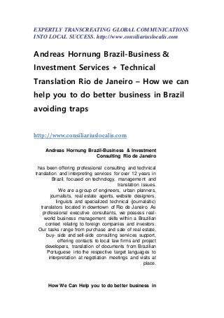 EXPERTLY TRANSCREATING GLOBAL COMMUNICATIONS
INTO LOCAL SUCCESS. http://www.consiliariuslocalis.com
Andreas Hornung Brazil-Business &
Investment Services + Technical
Translation Rio de Janeiro – How we can
help you to do better business in Brazil
avoiding traps
http://www.consiliariuslocalis.com
Andreas Hornung Brazil-Business & Investment
Consulting Rio de Janeiro
has been offering professional consulting and technical
translation and interpreting services for over 12 years in
Brazil, focused on technology, management and
translation issues.
We are a group of engineers, urban planners,
journalists, real estate agents, website designers,
linguists and specialized technical (journalsitic)
translators located in downtown of Rio de Janeiro. As
professional executive consultants, we possess real-
world business management skills within a Brazilian
context relating to foreign companies and investors.
Our tasks range from purchase and sale of real estate,
buy- side and sell-side consulting services support,
offering contacts to local law firms and project
developers, translation of documents from Brazilian
Portuguese into the respective target languages to
interpretation at negotiation meetings and visits at
place.
How We Can Help you to do better business in
 