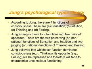 Jung’s psychological types theory

• According to Jung, there are 4 functions of
  consciousness These are (a) Sensation, (b) Intuition,
  (c) Thinking and (d) Feeling.
• Jung arranges these four functions into two pairs of
  opposites. There are the two perceiving (or, non-
  rational) functions of Sensation and Intuition and two
  judging (or, rational) functions of Thinking and Feeling.
• Jung believed that whichever function dominates
  consciousness (e.g., Thinking), its opposite (e.g.,
  Feeling) will be repressed and therefore will tend to
  characterise unconscious functioning.
                                                        15
 