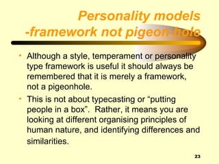 Personality models
 -framework not pigeon hole
• Although a style, temperament or personality
  type framework is useful it should always be
  remembered that it is merely a framework,
  not a pigeonhole.
• This is not about typecasting or “putting
  people in a box”. Rather, it means you are
  looking at different organising principles of
  human nature, and identifying differences and
  similarities.
                                             23
 