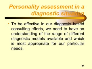 Personality assessment in a
       diagnostic situation
• To be effective in our diagnosis based
  consulting efforts, we need to have an
  understanding of the range of different
  diagnostic models available and which
  is most appropriate for our particular
  needs.



                                       24
 