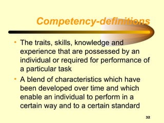 Competency-definitions

• The traits, skills, knowledge and
  experience that are possessed by an
  individual or required for performance of
  a particular task
• A blend of characteristics which have
  been developed over time and which
  enable an individual to perform in a
  certain way and to a certain standard
                                         32
 