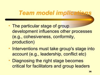 Team model implications

• The particular stage of group
  development influences other processes
  (e.g., cohesiveness, conformity,
  production)
• Interventions must take group's stage into
  account (e.g., leadership, conflict etc)
• Diagnosing the right stage becomes
  critical for facilitators and group leaders
                                          36
 