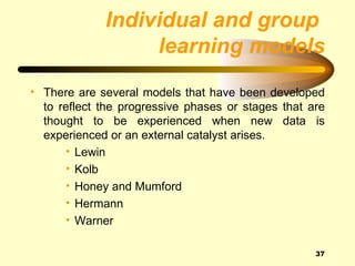 Individual and group
                  learning models
• There are several models that have been developed
  to reflect the progressive phases or stages that are
  thought to be experienced when new data is
  experienced or an external catalyst arises.
      • Lewin
      • Kolb
      • Honey and Mumford
      • Hermann
      • Warner

                                                    37
 