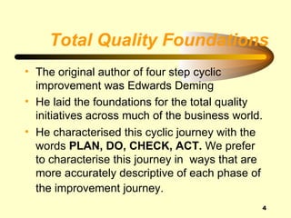 Total Quality Foundations
• The original author of four step cyclic
  improvement was Edwards Deming
• He laid the foundations for the total quality
  initiatives across much of the business world.
• He characterised this cyclic journey with the
  words PLAN, DO, CHECK, ACT. We prefer
  to characterise this journey in ways that are
  more accurately descriptive of each phase of
  the improvement journey.
                                               4
 