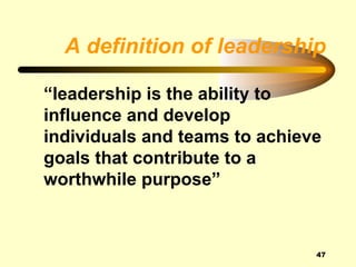 A definition of leadership

“leadership is the ability to
influence and develop
individuals and teams to achieve
goals that contribute to a
worthwhile purpose”



                               47
 