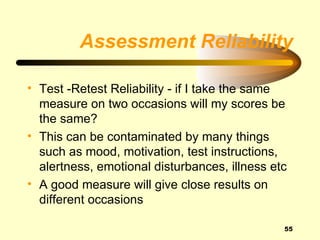 Assessment Reliability

• Test -Retest Reliability - if I take the same
  measure on two occasions will my scores be
  the same?
• This can be contaminated by many things
  such as mood, motivation, test instructions,
  alertness, emotional disturbances, illness etc
• A good measure will give close results on
  different occasions

                                               55
 