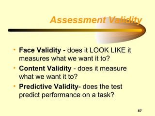 Assessment Validity


• Face Validity - does it LOOK LIKE it
  measures what we want it to?
• Content Validity - does it measure
  what we want it to?
• Predictive Validity- does the test
  predict performance on a task?

                                         57
 