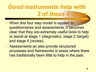 Good instruments help with
           3 of these 4 Steps
• When this four step model is applied to
  questionnaires and assessments, it becomes
  clear that they are extremely useful tools to help
  or assist at stage 1 (diagnostic), stage 2 (target)
  and stage 4 (review).
• Assessments an also provide structured
  processes and frameworks in areas where there
  has traditionally been little to help in the past.


                                                   6
 