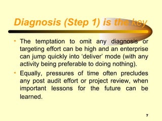 Diagnosis (Step 1) is the key
• The temptation to omit any diagnosis or
  targeting effort can be high and an enterprise
  can jump quickly into ‘deliver’ mode (with any
  activity being preferable to doing nothing).
• Equally, pressures of time often precludes
  any post audit effort or project review, when
  important lessons for the future can be
  learned.

                                               7
 