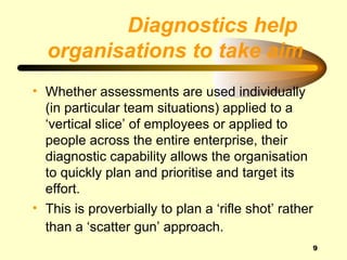 Diagnostics help
  organisations to take aim
• Whether assessments are used individually
  (in particular team situations) applied to a
  ‘vertical slice’ of employees or applied to
  people across the entire enterprise, their
  diagnostic capability allows the organisation
  to quickly plan and prioritise and target its
  effort.
• This is proverbially to plan a ‘rifle shot’ rather
  than a ‘scatter gun’ approach.
                                                   9
 