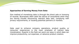 Approaches of Earning Money from Data
One method of monetizing data is through the direct sale or licensing
of records. Businesses often seek the advice of consultants when they
are having trouble discovering relevant data sets, complying with
privacy requirements, or locating potential partners or markets.
Data used to enhance company operations, product quality, or
consumer experiences is the main emphasis of indirect data
monetization. Experts in the field can point out ways in which data can
improve productivity, cut expenses, or advance product creation.
 