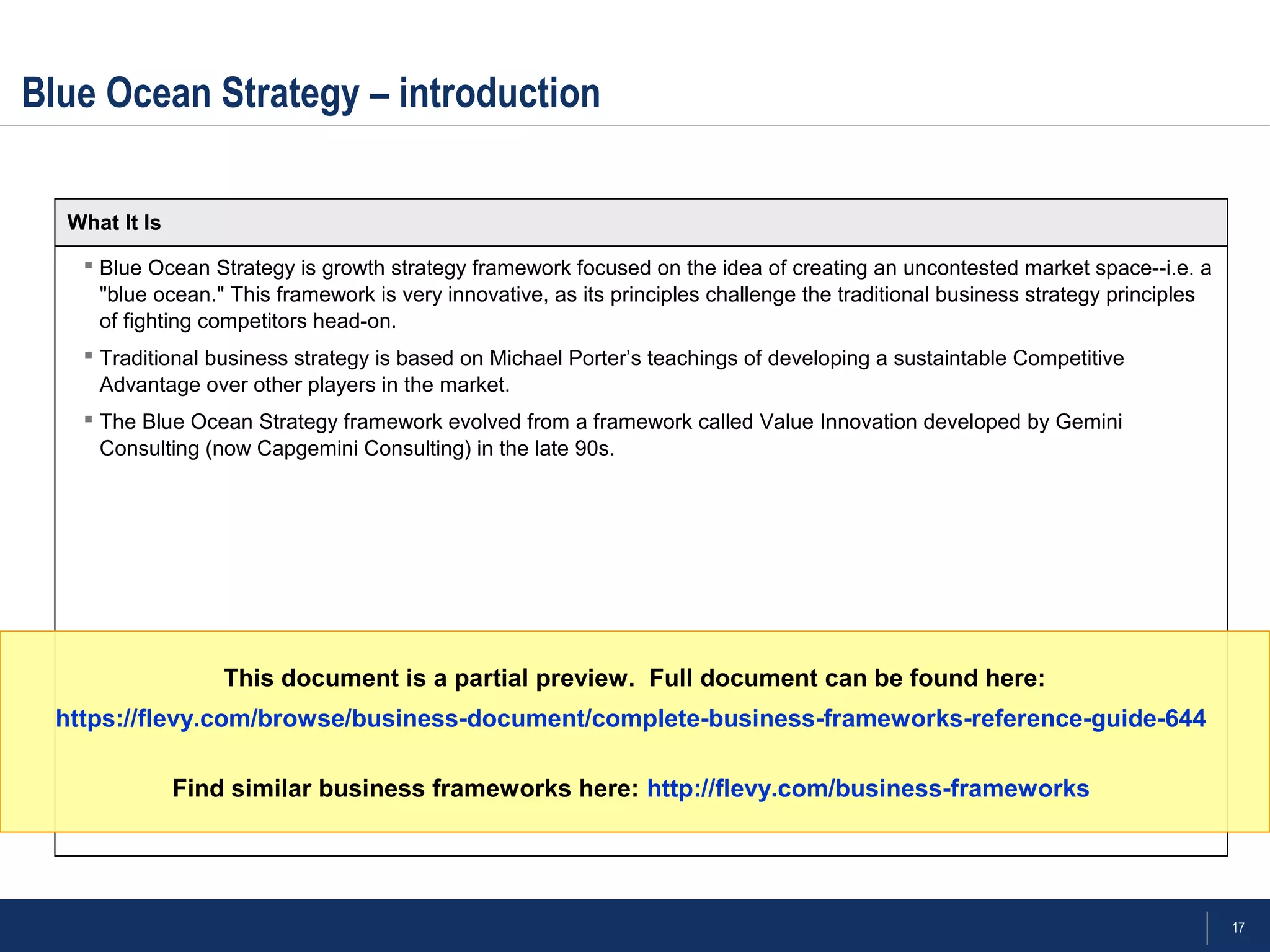 17
 Blue Ocean Strategy is growth strategy framework focused on the idea of creating an uncontested market space--i.e. a
"blue ocean." This framework is very innovative, as its principles challenge the traditional business strategy principles
of fighting competitors head-on.
 Traditional business strategy is based on Michael Porter’s teachings of developing a sustaintable Competitive
Advantage over other players in the market.
 The Blue Ocean Strategy framework evolved from a framework called Value Innovation developed by Gemini
Consulting (now Capgemini Consulting) in the late 90s.
Blue Ocean Strategy – introduction
What It Is
This document is a partial preview. Full document can be found here:
https://flevy.com/browse/business-document/complete-business-frameworks-reference-guide-644
Find similar business frameworks here: http://flevy.com/business-frameworks
 