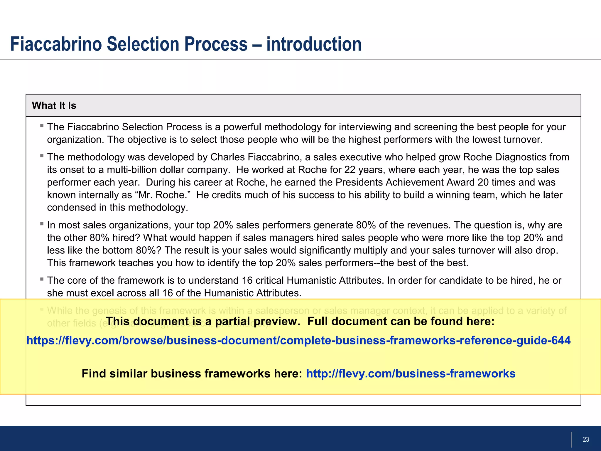 23
 The Fiaccabrino Selection Process is a powerful methodology for interviewing and screening the best people for your
organization. The objective is to select those people who will be the highest performers with the lowest turnover.
 The methodology was developed by Charles Fiaccabrino, a sales executive who helped grow Roche Diagnostics from
its onset to a multi-billion dollar company. He worked at Roche for 22 years, where each year, he was the top sales
performer each year. During his career at Roche, he earned the Presidents Achievement Award 20 times and was
known internally as “Mr. Roche.” He credits much of his success to his ability to build a winning team, which he later
condensed in this methodology.
 In most sales organizations, your top 20% sales performers generate 80% of the revenues. The question is, why are
the other 80% hired? What would happen if sales managers hired sales people who were more like the top 20% and
less like the bottom 80%? The result is your sales would significantly multiply and your sales turnover will also drop.
This framework teaches you how to identify the top 20% sales performers--the best of the best.
 The core of the framework is to understand 16 critical Humanistic Attributes. In order for candidate to be hired, he or
she must excel across all 16 of the Humanistic Attributes.
 While the genesis of this framework is within a salesperson or sales manager context, it can be applied to a variety of
other fields (e.g. marketing, research, pharmacist).
Fiaccabrino Selection Process – introduction
What It Is
This document is a partial preview. Full document can be found here:
https://flevy.com/browse/business-document/complete-business-frameworks-reference-guide-644
Find similar business frameworks here: http://flevy.com/business-frameworks
 