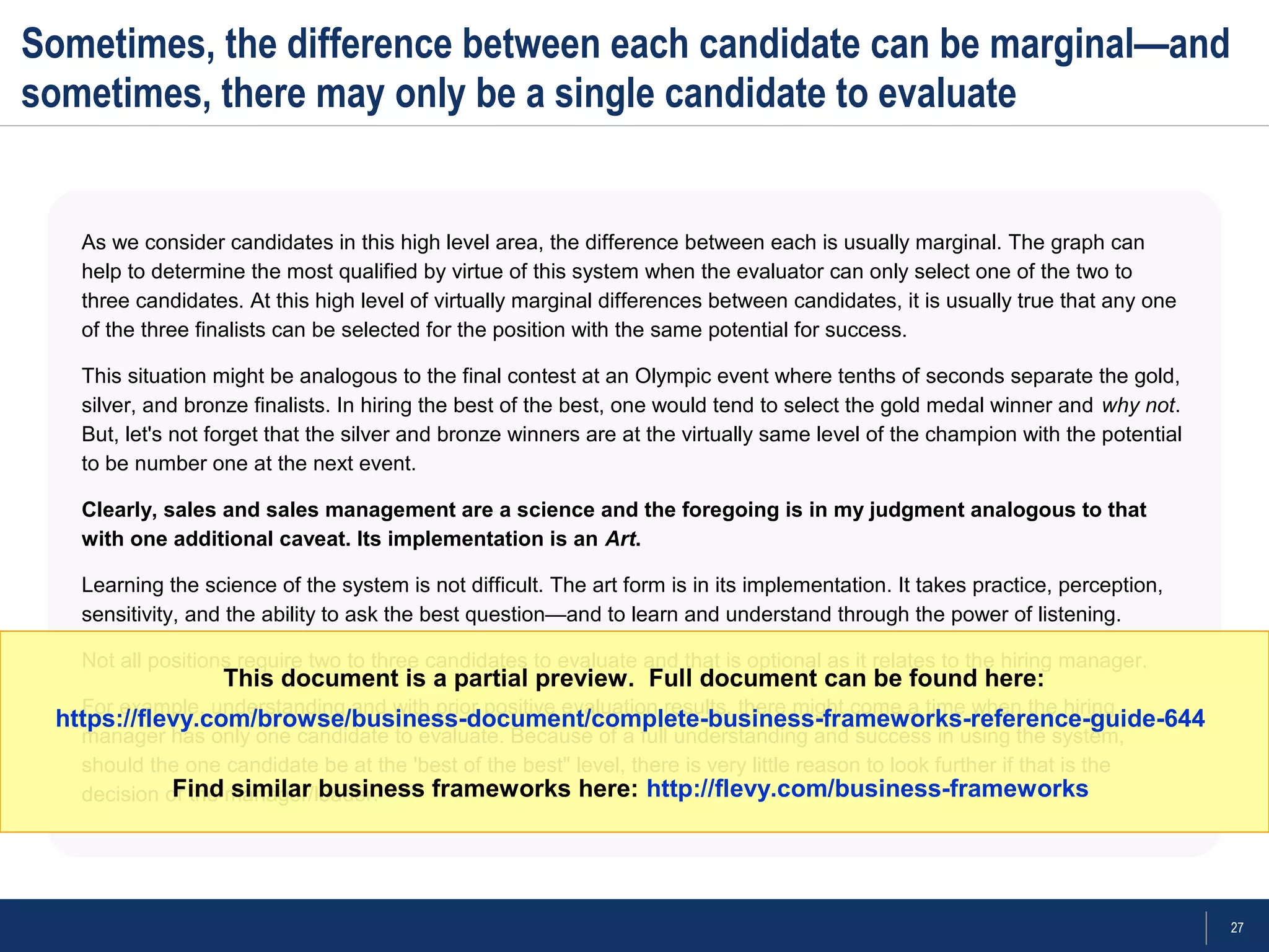 27
Sometimes, the difference between each candidate can be marginal—and
sometimes, there may only be a single candidate to evaluate
As we consider candidates in this high level area, the difference between each is usually marginal. The graph can
help to determine the most qualified by virtue of this system when the evaluator can only select one of the two to
three candidates. At this high level of virtually marginal differences between candidates, it is usually true that any one
of the three finalists can be selected for the position with the same potential for success.
This situation might be analogous to the final contest at an Olympic event where tenths of seconds separate the gold,
silver, and bronze finalists. In hiring the best of the best, one would tend to select the gold medal winner and why not.
But, let's not forget that the silver and bronze winners are at the virtually same level of the champion with the potential
to be number one at the next event.
Clearly, sales and sales management are a science and the foregoing is in my judgment analogous to that
with one additional caveat. Its implementation is an Art.
Learning the science of the system is not difficult. The art form is in its implementation. It takes practice, perception,
sensitivity, and the ability to ask the best question—and to learn and understand through the power of listening.
Not all positions require two to three candidates to evaluate and that is optional as it relates to the hiring manager.
For example, understanding and with prior positive evaluation results, there might come a time when the hiring
manager has only one candidate to evaluate. Because of a full understanding and success in using the system,
should the one candidate be at the 'best of the best" level, there is very little reason to look further if that is the
decision of the manager/leader.
This document is a partial preview. Full document can be found here:
https://flevy.com/browse/business-document/complete-business-frameworks-reference-guide-644
Find similar business frameworks here: http://flevy.com/business-frameworks
 