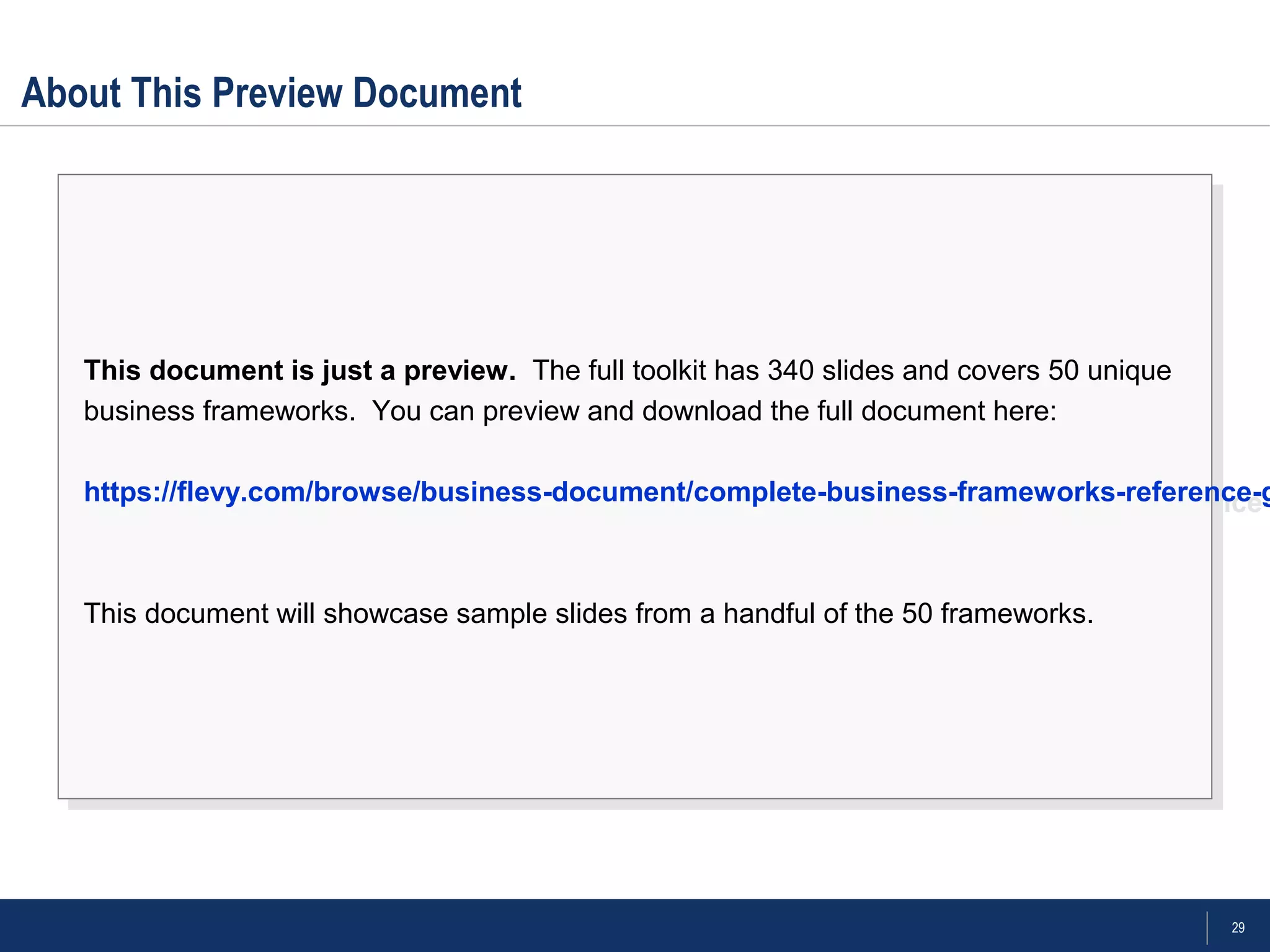 29
About This Preview Document
This document is just a preview. The full toolkit has 340 slides and covers 50 unique
business frameworks. You can preview and download the full document here:
https://flevy.com/browse/business-document/complete-business-frameworks-reference-
This document will showcase sample slides from a handful of the 50 frameworks.
This document is just a preview. The full toolkit has 340 slides and covers 50 unique
business frameworks. You can preview and download the full document here:
https://flevy.com/browse/business-document/complete-business-frameworks-reference-g
This document will showcase sample slides from a handful of the 50 frameworks.
 
