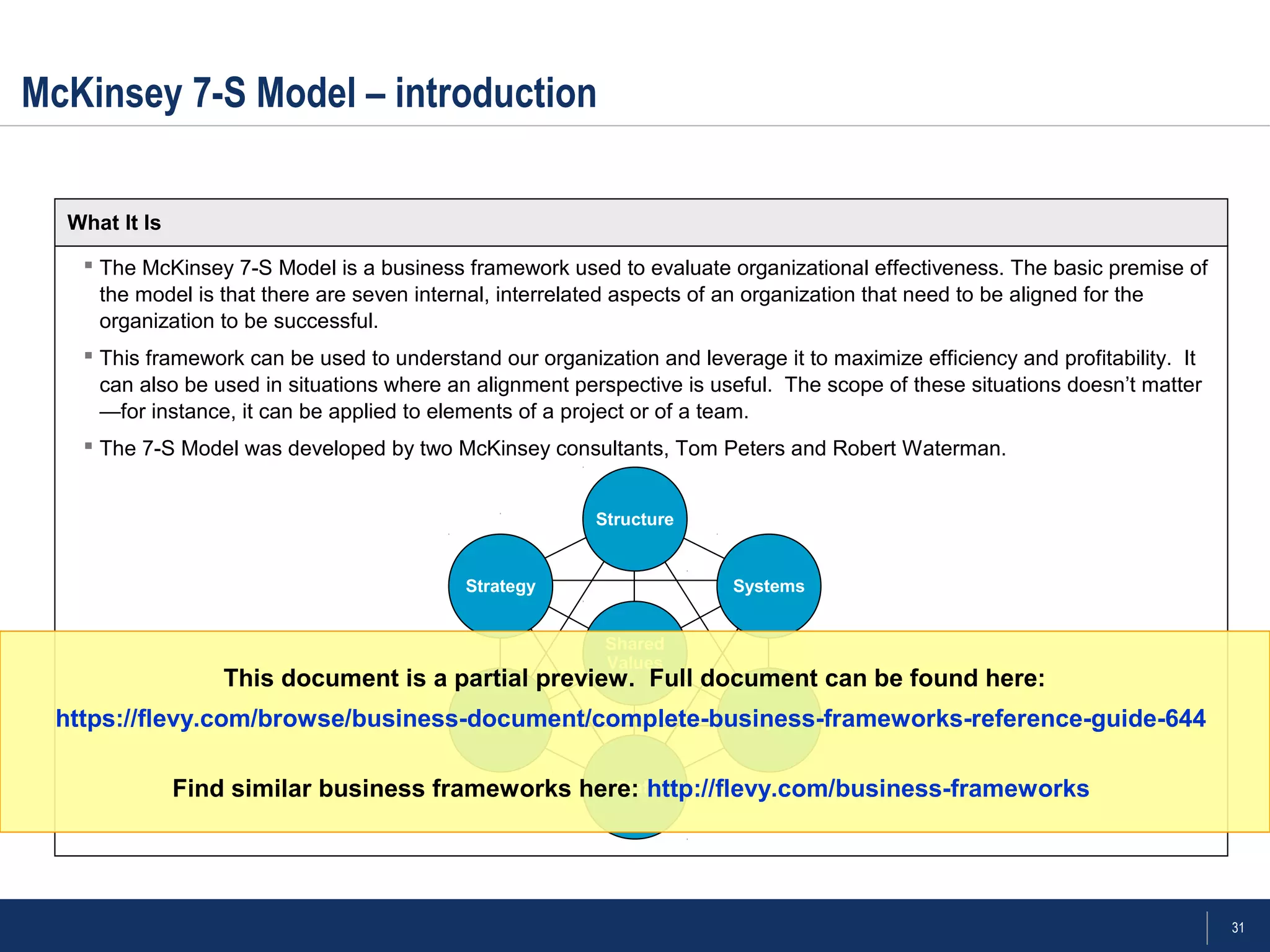 31
 The McKinsey 7-S Model is a business framework used to evaluate organizational effectiveness. The basic premise of
the model is that there are seven internal, interrelated aspects of an organization that need to be aligned for the
organization to be successful.
 This framework can be used to understand our organization and leverage it to maximize efficiency and profitability. It
can also be used in situations where an alignment perspective is useful. The scope of these situations doesn’t matter
—for instance, it can be applied to elements of a project or of a team.
 The 7-S Model was developed by two McKinsey consultants, Tom Peters and Robert Waterman.
McKinsey 7-S Model – introduction
What It Is
Structure
Systems
Style
Staff
Skills
Strategy
Shared
Values
This document is a partial preview. Full document can be found here:
https://flevy.com/browse/business-document/complete-business-frameworks-reference-guide-644
Find similar business frameworks here: http://flevy.com/business-frameworks
 