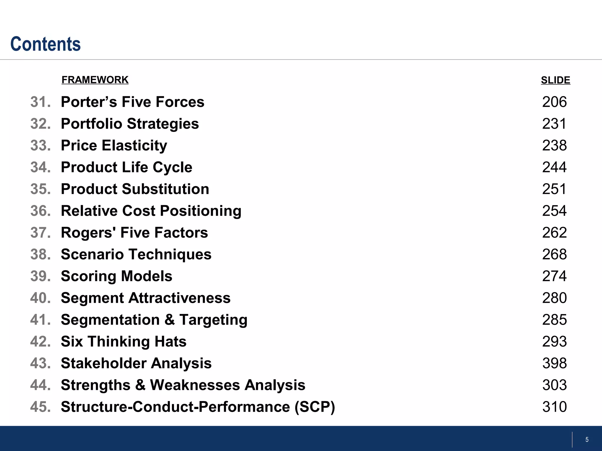 5
Contents
31. Porter’s Five Forces 206
32. Portfolio Strategies 231
33. Price Elasticity 238
34. Product Life Cycle 244
35. Product Substitution 251
36. Relative Cost Positioning 254
37. Rogers' Five Factors 262
38. Scenario Techniques 268
39. Scoring Models 274
40. Segment Attractiveness 280
41. Segmentation & Targeting 285
42. Six Thinking Hats 293
43. Stakeholder Analysis 398
44. Strengths & Weaknesses Analysis 303
45. Structure-Conduct-Performance (SCP) 310
FRAMEWORK SLIDE
 