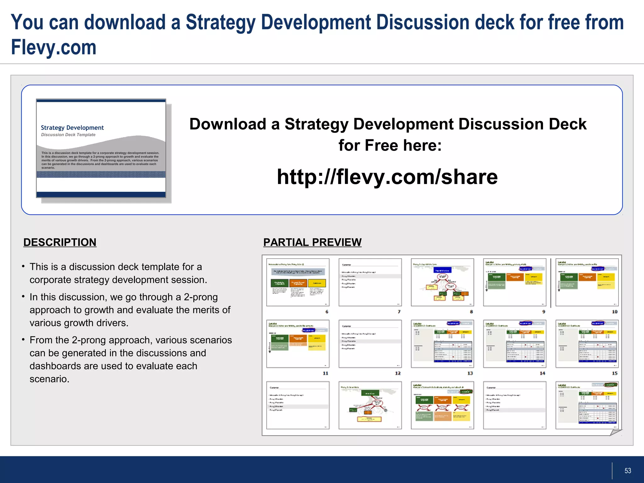 53
You can download a Strategy Development Discussion deck for free from
Flevy.com
PARTIAL PREVIEW
Download a Strategy Development Discussion Deck
for Free here:
http://flevy.com/share
DESCRIPTION
• This is a discussion deck template for a
corporate strategy development session.
• In this discussion, we go through a 2-prong
approach to growth and evaluate the merits of
various growth drivers.
• From the 2-prong approach, various scenarios
can be generated in the discussions and
dashboards are used to evaluate each
scenario.
 