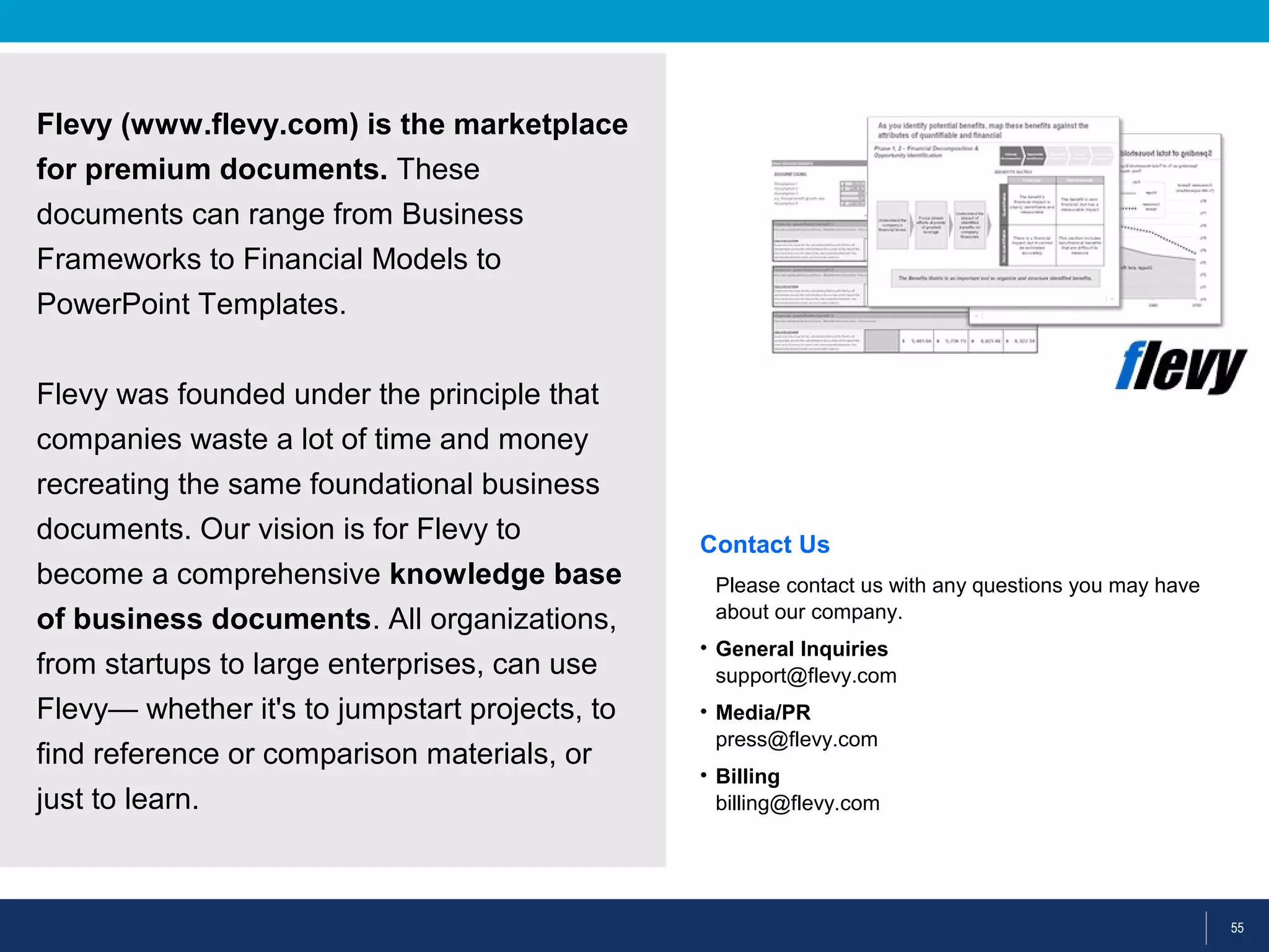 55
Flevy (www.flevy.com) is the marketplace
for premium documents. These
documents can range from Business
Frameworks to Financial Models to
PowerPoint Templates.
Flevy was founded under the principle that
companies waste a lot of time and money
recreating the same foundational business
documents. Our vision is for Flevy to
become a comprehensive knowledge base
of business documents. All organizations,
from startups to large enterprises, can use
Flevy— whether it's to jumpstart projects, to
find reference or comparison materials, or
just to learn.
Contact Us
Please contact us with any questions you may have
about our company.
• General Inquiries
support@flevy.com
• Media/PR
press@flevy.com
• Billing
billing@flevy.com
 