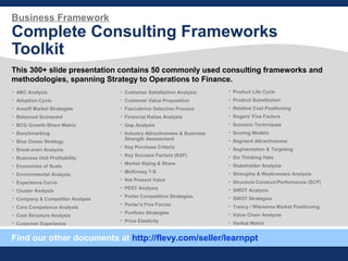 Business Framework
Complete Consulting Frameworks
Toolkit
This 300+ slide presentation contains 50 commonly used consulting frameworks and
methodologies, spanning Strategy to Operations to Finance.
Find our other documents at http://flevy.com/seller/learnppt
• ABC Analysis
• Adoption Cycle
• Ansoff Market Strategies
• Balanced Scorecard
• BCG Growth-Share Matrix
• Benchmarking
• Blue Ocean Strategy
• Break-even Analysis
• Business Unit Profitability
• Economies of Scale
• Environmental Analysis
• Experience Curve
• Cluster Analysis
• Company & Competitor Analysis
• Core Competence Analysis
• Cost Structure Analysis
• Customer Experience
• Customer Satisfaction Analysis
• Customer Value Proposition
• Fiaccabrino Selection Process
• Financial Ratios Analysis
• Gap Analysis
• Industry Attractiveness & Business
Strength Assessment
• Key Purchase Criteria
• Key Success Factors (KSF)
• Market Sizing & Share
• McKinsey 7-S
• Net Present Value
• PEST Analysis
• Porter Competition Strategies
• Porter’s Five Forces
• Portfolio Strategies
• Price Elasticity
• Product Life Cycle
• Product Substitution
• Relative Cost Positioning
• Rogers' Five Factors
• Scenario Techniques
• Scoring Models
• Segment Attractiveness
• Segmentation & Targeting
• Six Thinking Hats
• Stakeholder Analysis
• Strengths & Weaknesses Analysis
• Structure-Conduct-Performance (SCP)
• SWOT Analysis
• SWOT Strategies
• Treacy / Wiersema Market Positioning
• Value Chain Analysis
• Venkat Matrix
 