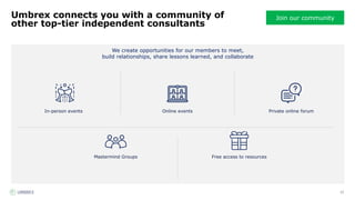 12
Join our community
We create opportunities for our members to meet,
build relationships, share lessons learned, and collaborate
Umbrex connects you with a community of
other top-tier independent consultants
Free access to resources
Mastermind Groups
In-person events Private online forum
Online events
 