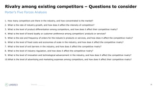 28
Source:_______
Porter’s Five Forces Analysis
Rivalry among existing competitors – Questions to consider
1. How many competitors are there in the industry, and how concentrated is the market?
2. What is the rate of industry growth, and how does it affect the intensity of competition?
3. What is the level of product differentiation among competitors, and how does it affect their competitive rivalry?
4. What is the level of brand loyalty or customer preference among competitors' products or services?
5. What is the size and frequency of orders for the industry's products or services, and how does it affect the competitive rivalry?
6. What is the level of fixed costs and economies of scale in the industry, and how does it affect the competitive rivalry?
7. What is the level of exit barriers in the industry, and how does it affect the competitive rivalry?
8. What is the level of industry regulation, and how does it affect the competitive rivalry?
9. What is the level of innovation and technological advancement in the industry, and how does it affect the competitive rivalry?
10.What is the level of advertising and marketing expenses among competitors, and how does it affect their competitive rivalry?
 