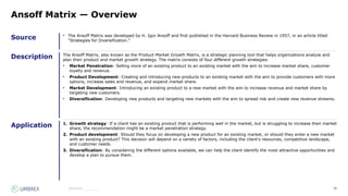 40
Source
Description
Application
Source:_______
Ansoff Matrix — Overview
• The Ansoff Matrix was developed by H. Igor Ansoff and first published in the Harvard Business Review in 1957, in an article titled
"Strategies for Diversification."
The Ansoff Matrix, also known as the Product-Market Growth Matrix, is a strategic planning tool that helps organizations analyze and
plan their product and market growth strategy. The matrix consists of four different growth strategies:
• Market Penetration: Selling more of an existing product to an existing market with the aim to increase market share, customer
loyalty and revenue.
• Product Development: Creating and introducing new products to an existing market with the aim to provide customers with more
options, increase sales and revenue, and expand market share.
• Market Development: Introducing an existing product to a new market with the aim to increase revenue and market share by
targeting new customers.
• Diversification: Developing new products and targeting new markets with the aim to spread risk and create new revenue streams.
1. Growth strategy: If a client has an existing product that is performing well in the market, but is struggling to increase their market
share, the recommendation might be a market penetration strategy.
2. Product development: Should they focus on developing a new product for an existing market, or should they enter a new market
with an existing product? This decision will depend on a variety of factors, including the client's resources, competitive landscape,
and customer needs.
3. Diversification: By considering the different options available, we can help the client identify the most attractive opportunities and
develop a plan to pursue them.
 