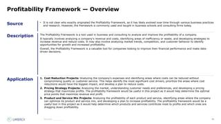 55
Source
Description
Application
Source:_______
Profitability Framework — Overview
• It is not clear who exactly originated the Profitability Framework, as it has likely evolved over time through various business practices
and research. However, the framework is commonly used and taught in business schools and consulting firms today.
The Profitability Framework is a tool used in business and consulting to analyze and improve the profitability of a company.
It typically involves analyzing a company's revenue and costs, identifying areas of inefficiency or waste, and developing strategies to
increase revenue and reduce costs. It may also involve analyzing market trends, competition, and customer behavior to identify
opportunities for growth and increased profitability.
Overall, the Profitability Framework is a valuable tool for companies looking to improve their financial performance and make data-
driven decisions.
1. Cost Reduction Projects: Analyzing the company's expenses and identifying areas where costs can be reduced without
compromising quality or customer service. This helps identify the most significant cost drivers, prioritize the areas where cost
reductions would have the biggest impact, and develop a plan to reduce costs.
2. Pricing Strategy Projects: Analyzing the market, understanding customer needs and preferences, and developing a pricing
strategy that maximizes profits. The profitability framework would be useful in this project as it would help determine the optimal
price points that maximize revenue and profit.
3. Product and Service Mix Projects: Analyzing the profitability of each product and service, identifying areas where the company
can optimize its product and service mix, and developing a plan to increase profitability. The profitability framework would be a
useful tool in this project as it would help determine which products and services contribute most to profits and which ones are
dragging down profitability.
 